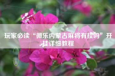 玩家必读“微乐内蒙古麻将有挂吗”开挂详细教程